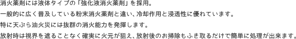 消火薬剤には液体タイプの「強化液消火薬剤」を採用。 一般的に広く普及している粉末消火薬剤と違い、冷却作用と浸透性に優れています。 特に天ぷら油火災には抜群の消火能力を発揮します。 放射時は視界を遮ることなく確実に火元が狙え、放射後のお掃除もふき取るだけで簡単に処理が出来ます。