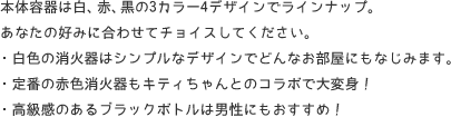 本体容器は白、赤、黒の3カラー4デザインでラインナップ。
あなたの好みに合わせてチョイスしてください。 ・白色の消火器はシンプルなデザインでどんなお部屋にもなじみます。 ・定番の赤色消火器もキティちゃんとのコラボで大変身! ・高級感のあるブラックボトルは男性にもおすすめ!