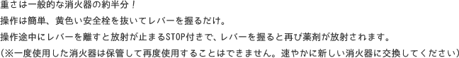 重さは一般的な消火器の約半分! 操作は簡単、黄色い安全栓を抜いてレバーを握るだけ。 操作途中にレバーを離すと放射が止まるSTOP付きで、レバーを握ると再び薬剤が放射されます。 (※一度使用した消火器は保管して再度使用することはできません。速やかに新しい消火器に交換してください)